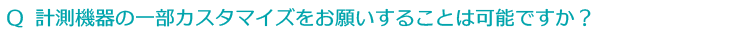 Ｑ 計測機器の一部カスタマイズをお願いすることは可能ですか？